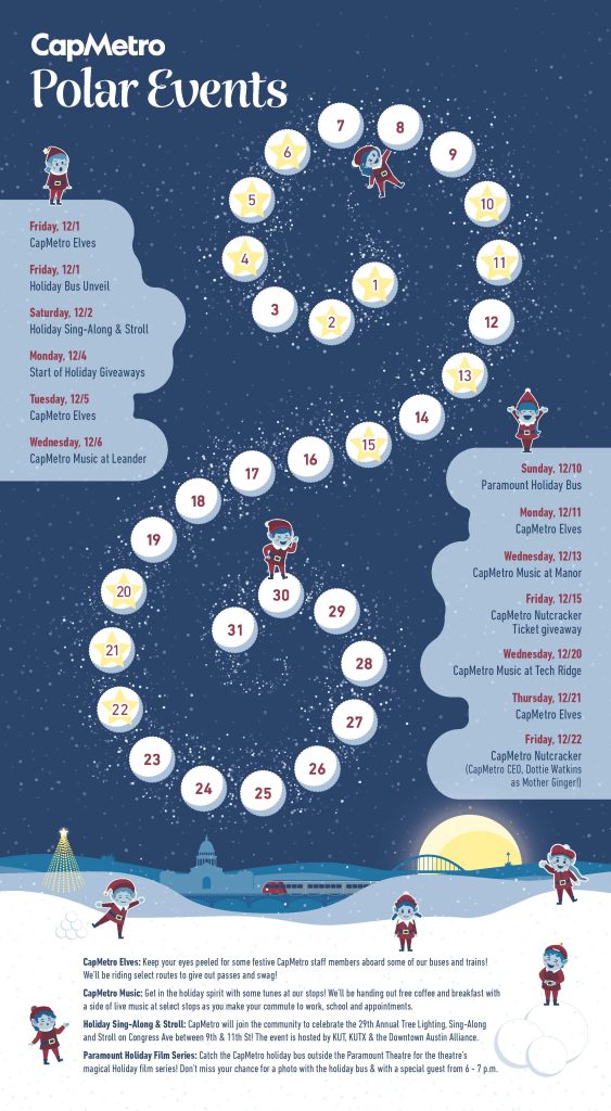 Image of the CapMetro calendar of holiday events with a swirling list of the days of the month of December. Each event is listed as follows: Friday, 12/1 CapMetro Elves and Holiday Bus Unveil, Saturday 12/2 Holiday Sing-Along & Stroll, Monday 12/4 Start of Holiday Giveaways, Tuesday 12/5 CapMetro Elves, Wednesday 12/6 CapMetro Music at Leander, Sunday 12/10 Paramount Holiday Bus, Monday 12/11 CapMetro Elves, Wednesday 12/13 CapMetro Music at Manor, Friday 12/15 CapMetro Nutcracker Ticket giveaway, Wednesday 12/20 CapMetro Music at Tech Ridge, Thursday 12/21 CapMetro Elves, Friday 12/22 CapMetro Nutcracker (CapMetro CEO, Dottie Watkins as Mother Ginger!)